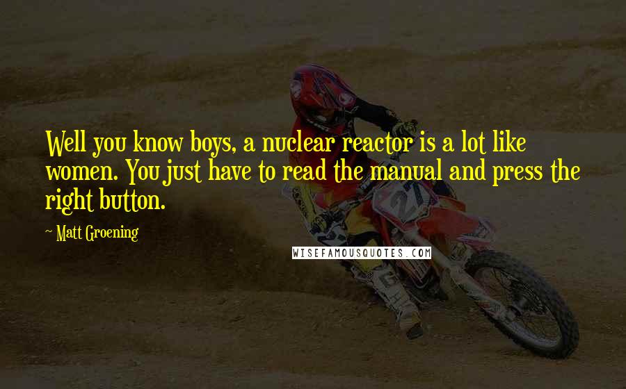 Matt Groening Quotes: Well you know boys, a nuclear reactor is a lot like women. You just have to read the manual and press the right button.