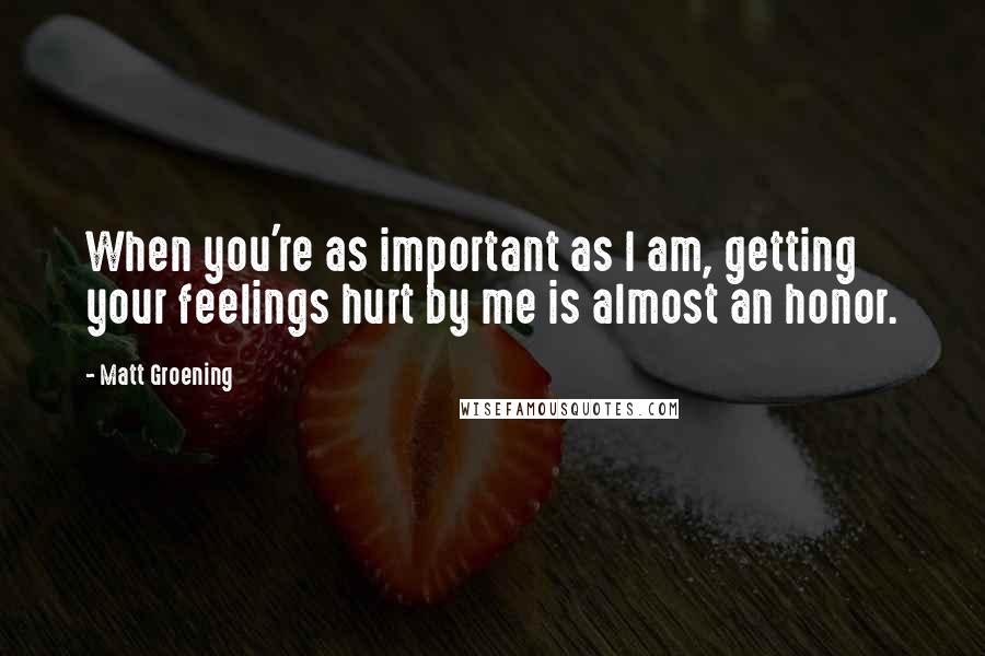 Matt Groening Quotes: When you're as important as I am, getting your feelings hurt by me is almost an honor.