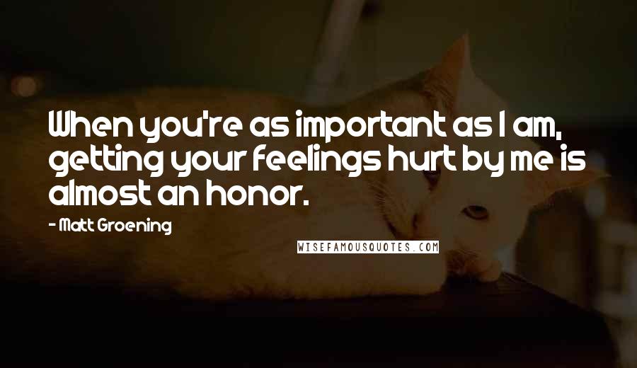 Matt Groening Quotes: When you're as important as I am, getting your feelings hurt by me is almost an honor.