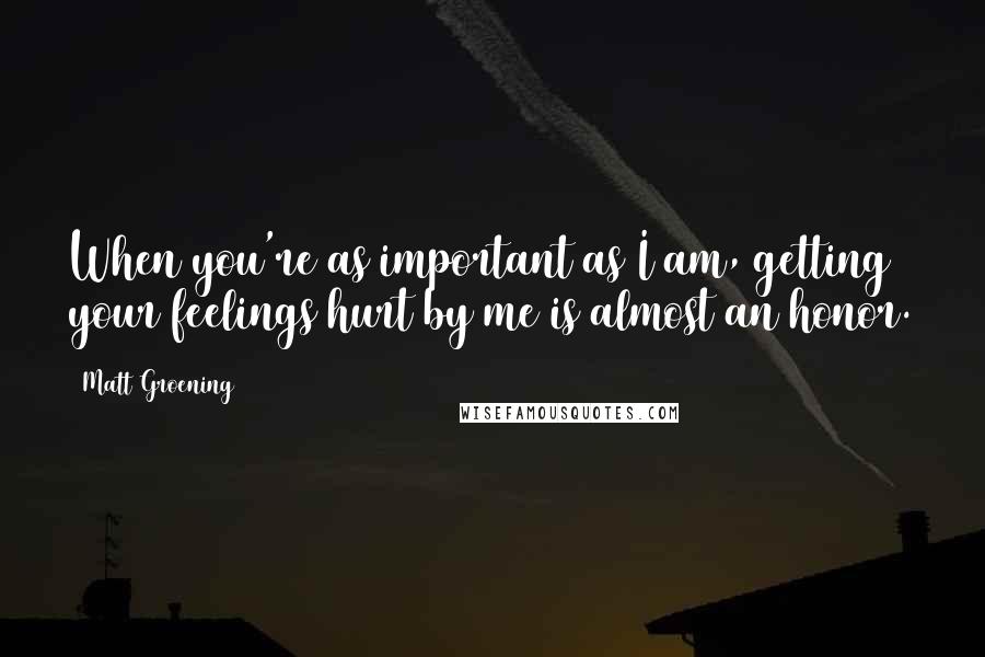 Matt Groening Quotes: When you're as important as I am, getting your feelings hurt by me is almost an honor.