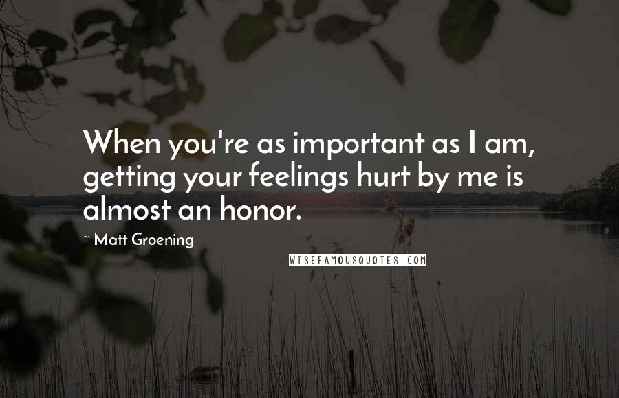 Matt Groening Quotes: When you're as important as I am, getting your feelings hurt by me is almost an honor.