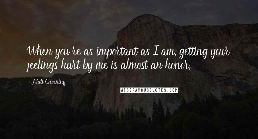 Matt Groening Quotes: When you're as important as I am, getting your feelings hurt by me is almost an honor.