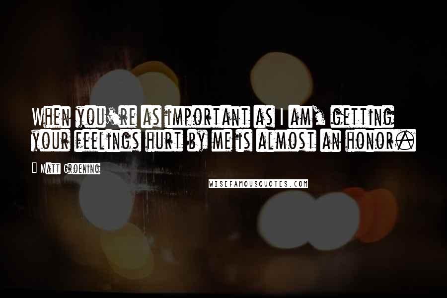 Matt Groening Quotes: When you're as important as I am, getting your feelings hurt by me is almost an honor.