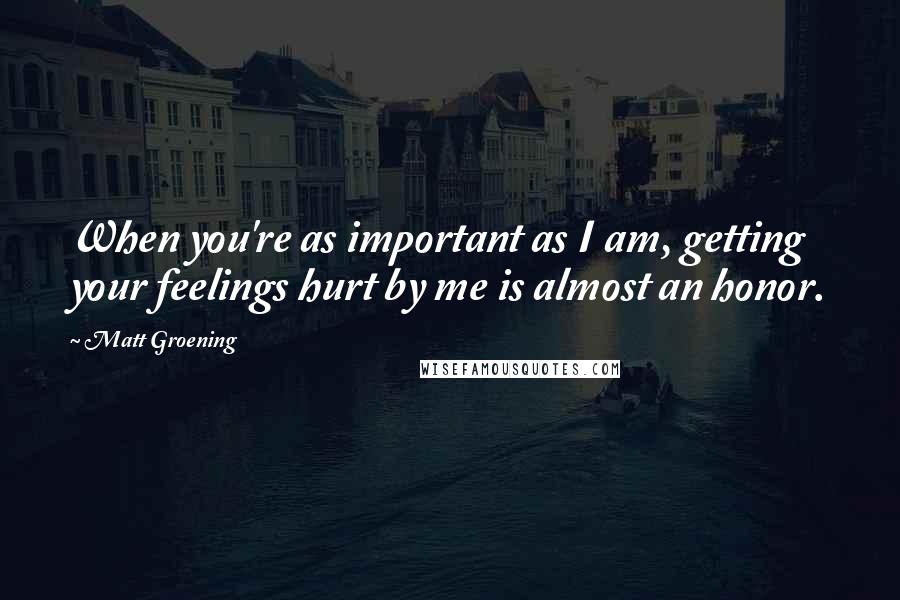 Matt Groening Quotes: When you're as important as I am, getting your feelings hurt by me is almost an honor.