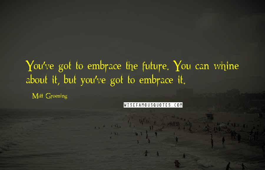 Matt Groening Quotes: You've got to embrace the future. You can whine about it, but you've got to embrace it.