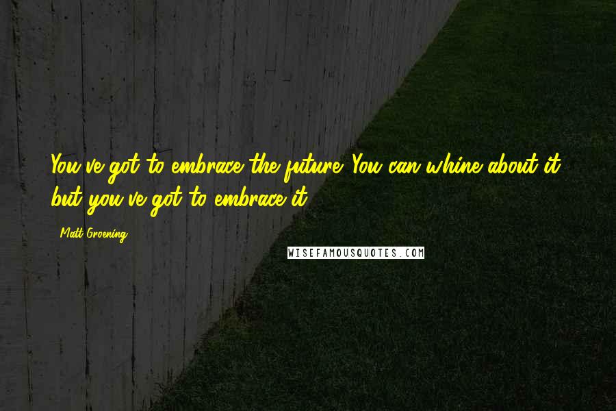 Matt Groening Quotes: You've got to embrace the future. You can whine about it, but you've got to embrace it.