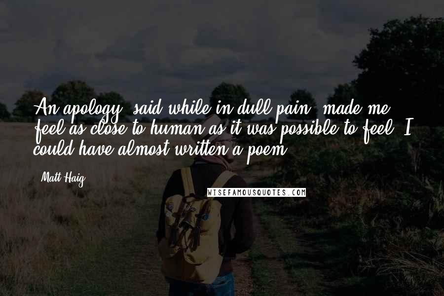 Matt Haig Quotes: An apology, said while in dull pain, made me feel as close to human as it was possible to feel. I could have almost written a poem.