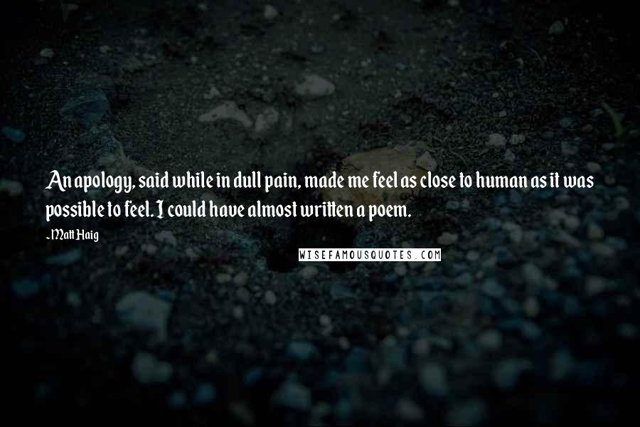 Matt Haig Quotes: An apology, said while in dull pain, made me feel as close to human as it was possible to feel. I could have almost written a poem.