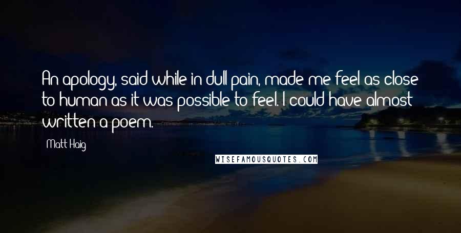 Matt Haig Quotes: An apology, said while in dull pain, made me feel as close to human as it was possible to feel. I could have almost written a poem.