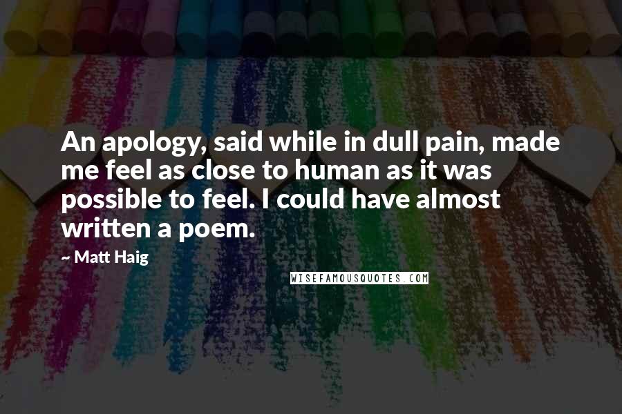 Matt Haig Quotes: An apology, said while in dull pain, made me feel as close to human as it was possible to feel. I could have almost written a poem.