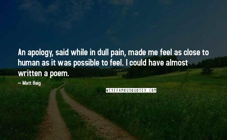 Matt Haig Quotes: An apology, said while in dull pain, made me feel as close to human as it was possible to feel. I could have almost written a poem.