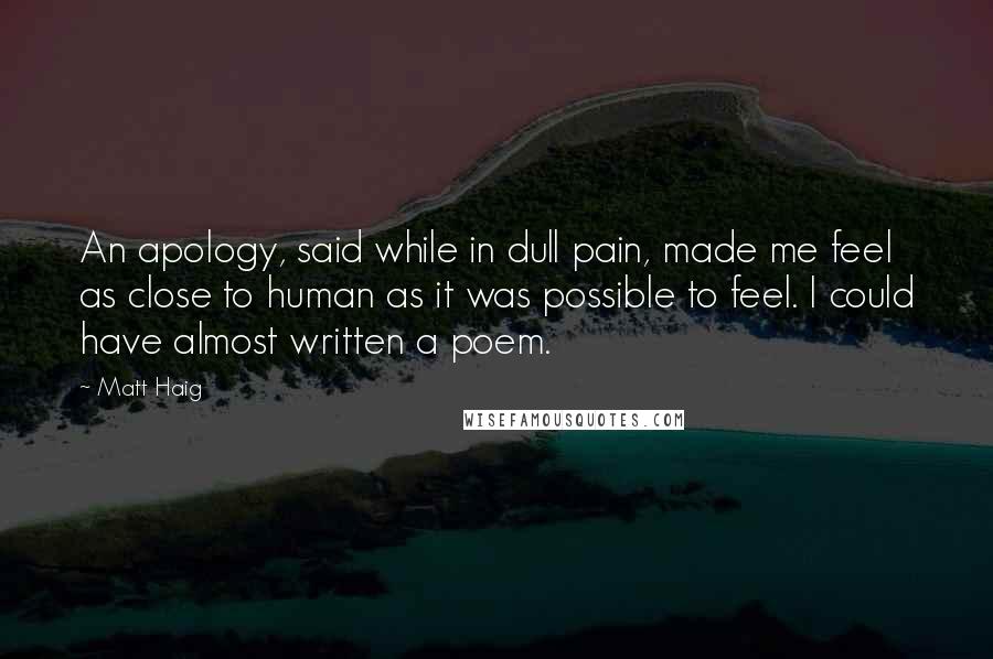 Matt Haig Quotes: An apology, said while in dull pain, made me feel as close to human as it was possible to feel. I could have almost written a poem.