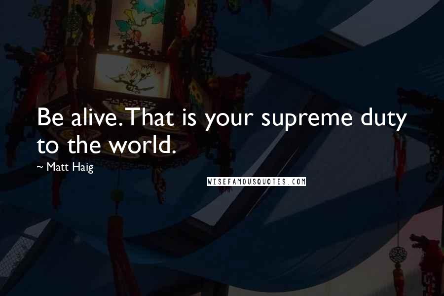 Matt Haig Quotes: Be alive. That is your supreme duty to the world.