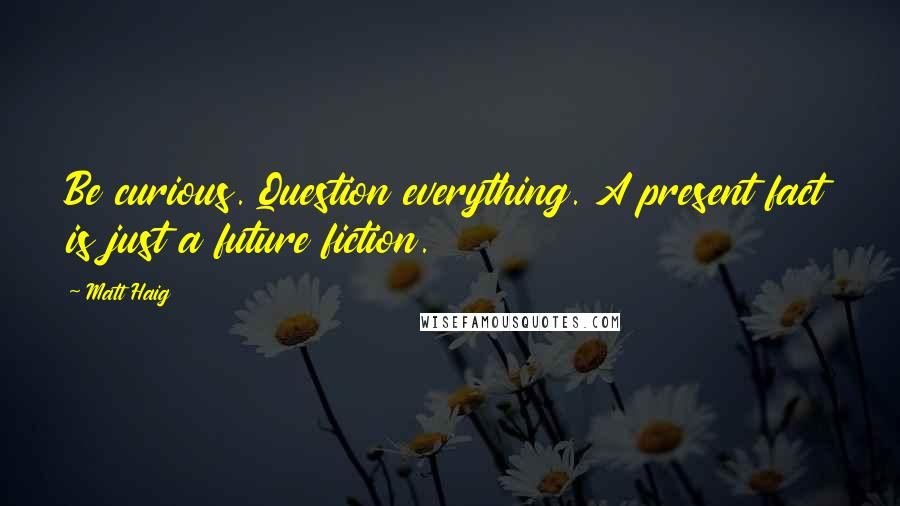 Matt Haig Quotes: Be curious. Question everything. A present fact is just a future fiction.