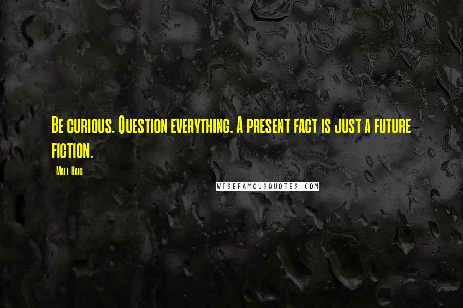 Matt Haig Quotes: Be curious. Question everything. A present fact is just a future fiction.