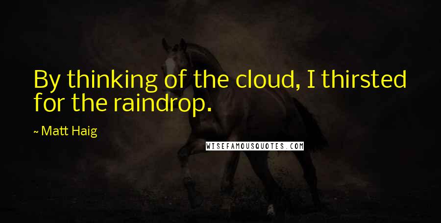 Matt Haig Quotes: By thinking of the cloud, I thirsted for the raindrop.