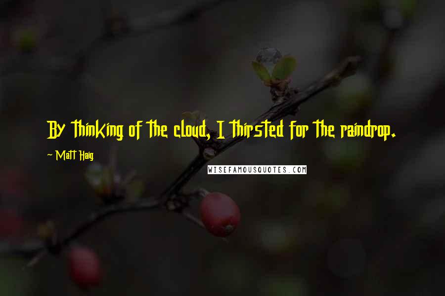 Matt Haig Quotes: By thinking of the cloud, I thirsted for the raindrop.