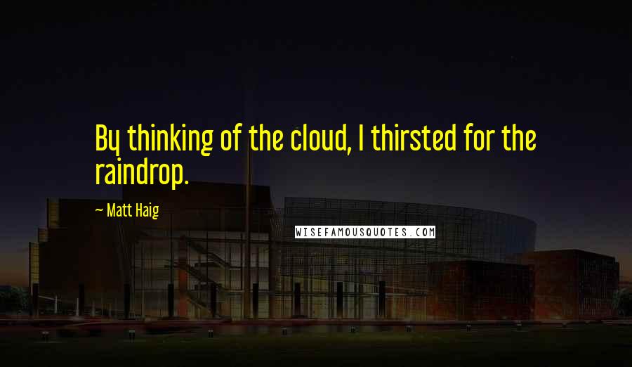 Matt Haig Quotes: By thinking of the cloud, I thirsted for the raindrop.