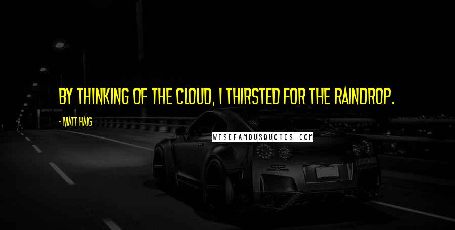 Matt Haig Quotes: By thinking of the cloud, I thirsted for the raindrop.