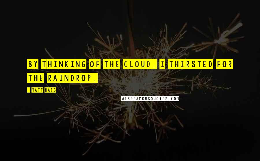 Matt Haig Quotes: By thinking of the cloud, I thirsted for the raindrop.