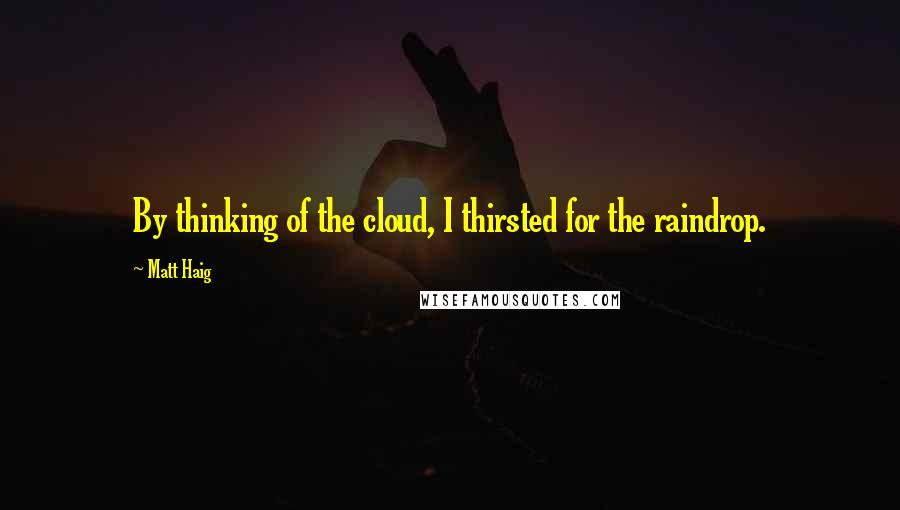 Matt Haig Quotes: By thinking of the cloud, I thirsted for the raindrop.