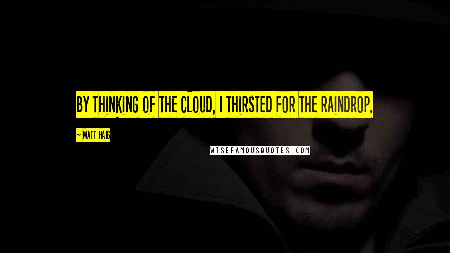 Matt Haig Quotes: By thinking of the cloud, I thirsted for the raindrop.