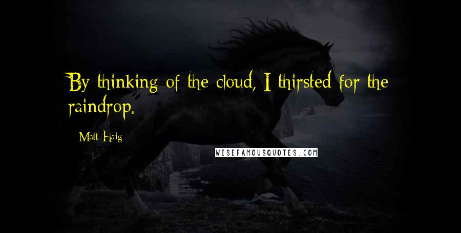 Matt Haig Quotes: By thinking of the cloud, I thirsted for the raindrop.