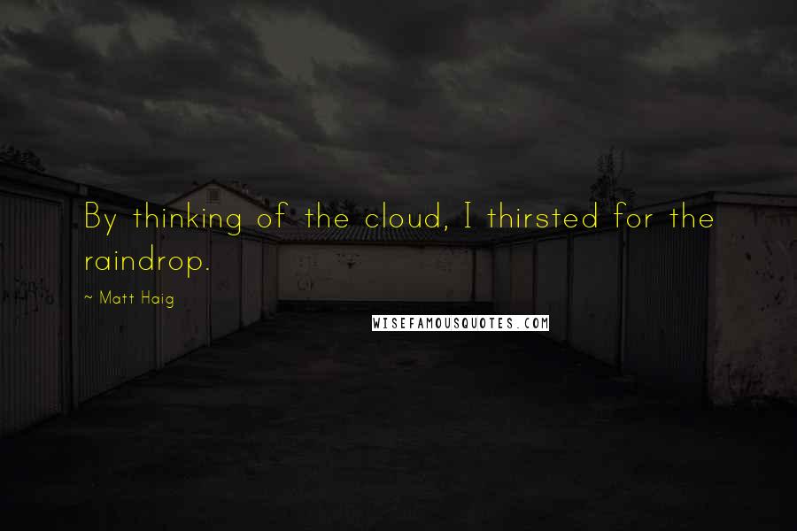 Matt Haig Quotes: By thinking of the cloud, I thirsted for the raindrop.