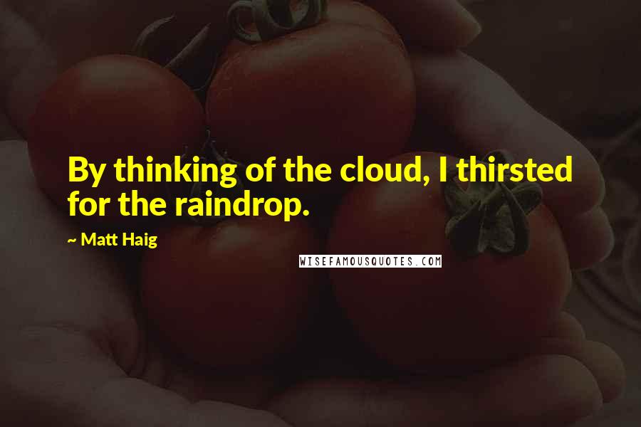 Matt Haig Quotes: By thinking of the cloud, I thirsted for the raindrop.