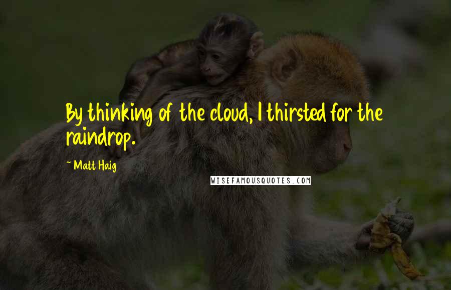 Matt Haig Quotes: By thinking of the cloud, I thirsted for the raindrop.