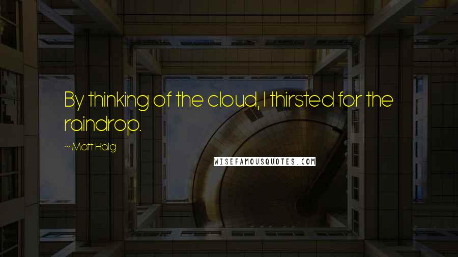 Matt Haig Quotes: By thinking of the cloud, I thirsted for the raindrop.