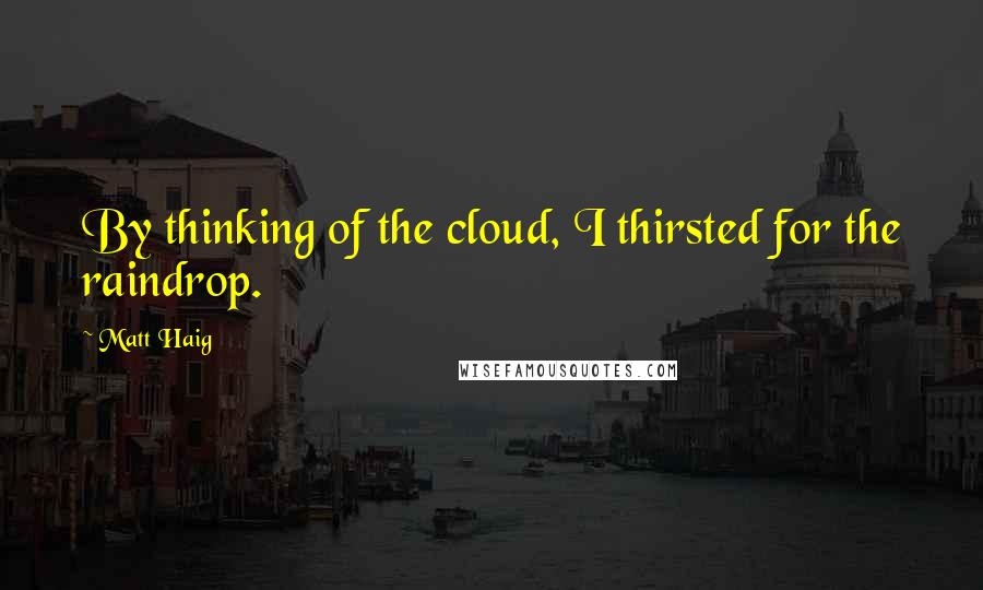 Matt Haig Quotes: By thinking of the cloud, I thirsted for the raindrop.