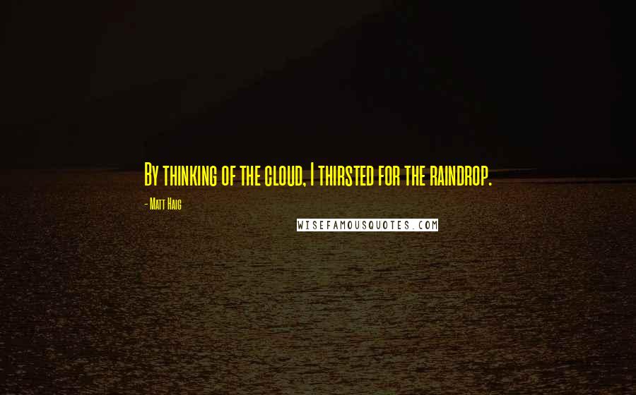 Matt Haig Quotes: By thinking of the cloud, I thirsted for the raindrop.