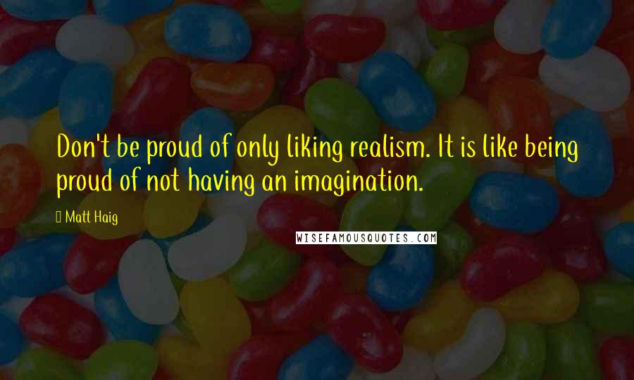 Matt Haig Quotes: Don't be proud of only liking realism. It is like being proud of not having an imagination.