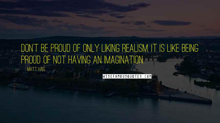 Matt Haig Quotes: Don't be proud of only liking realism. It is like being proud of not having an imagination.