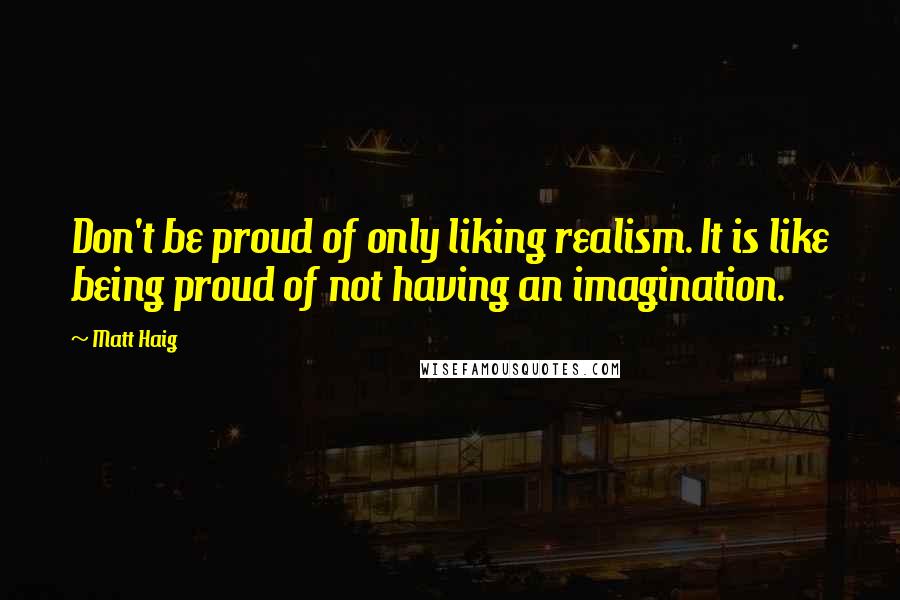 Matt Haig Quotes: Don't be proud of only liking realism. It is like being proud of not having an imagination.