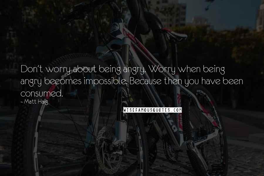 Matt Haig Quotes: Don't worry about being angry. Worry when being angry becomes impossible. Because then you have been consumed.