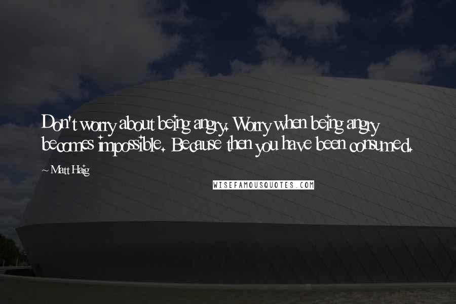 Matt Haig Quotes: Don't worry about being angry. Worry when being angry becomes impossible. Because then you have been consumed.
