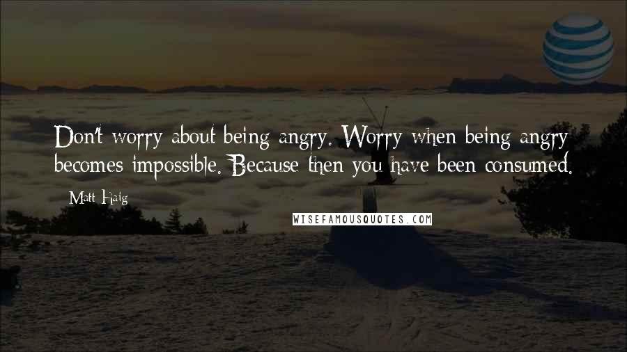 Matt Haig Quotes: Don't worry about being angry. Worry when being angry becomes impossible. Because then you have been consumed.