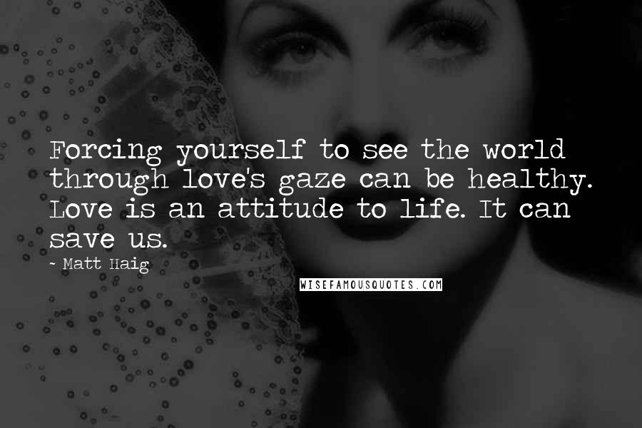 Matt Haig Quotes: Forcing yourself to see the world through love's gaze can be healthy. Love is an attitude to life. It can save us.