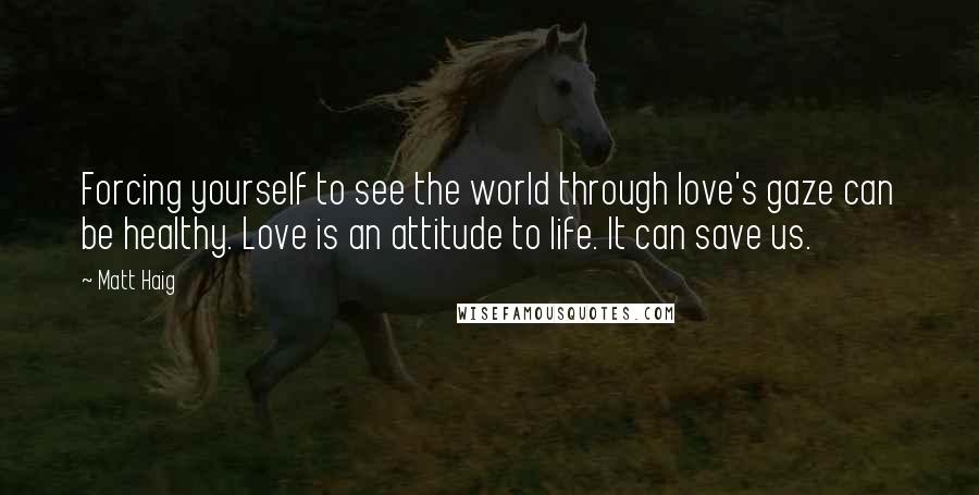 Matt Haig Quotes: Forcing yourself to see the world through love's gaze can be healthy. Love is an attitude to life. It can save us.