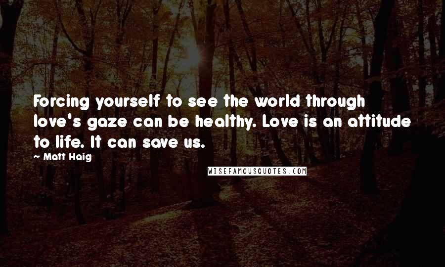 Matt Haig Quotes: Forcing yourself to see the world through love's gaze can be healthy. Love is an attitude to life. It can save us.