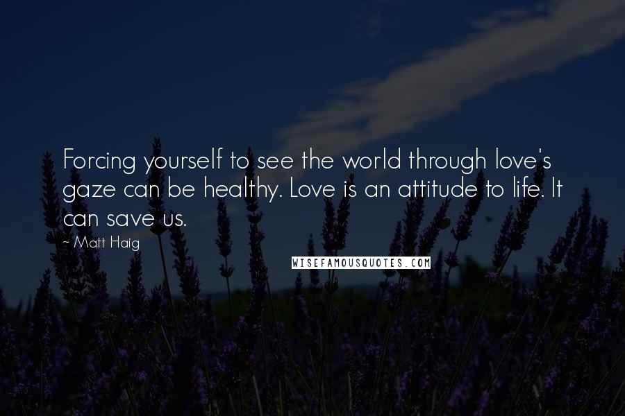 Matt Haig Quotes: Forcing yourself to see the world through love's gaze can be healthy. Love is an attitude to life. It can save us.