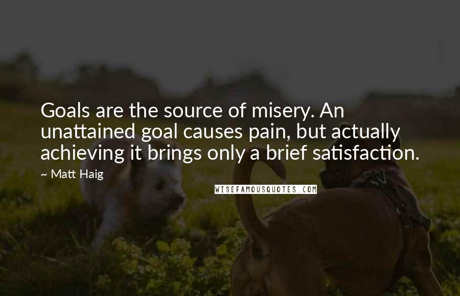 Matt Haig Quotes: Goals are the source of misery. An unattained goal causes pain, but actually achieving it brings only a brief satisfaction.