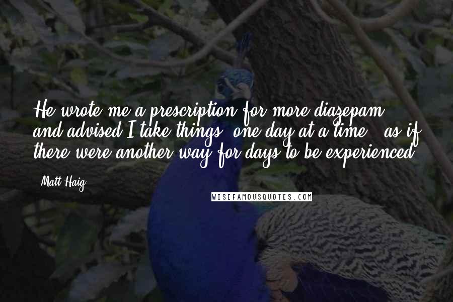 Matt Haig Quotes: He wrote me a prescription for more diazepam and advised I take things "one day at a time," as if there were another way for days to be experienced.