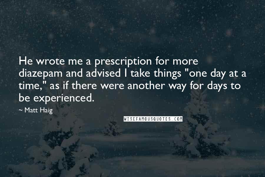 Matt Haig Quotes: He wrote me a prescription for more diazepam and advised I take things "one day at a time," as if there were another way for days to be experienced.