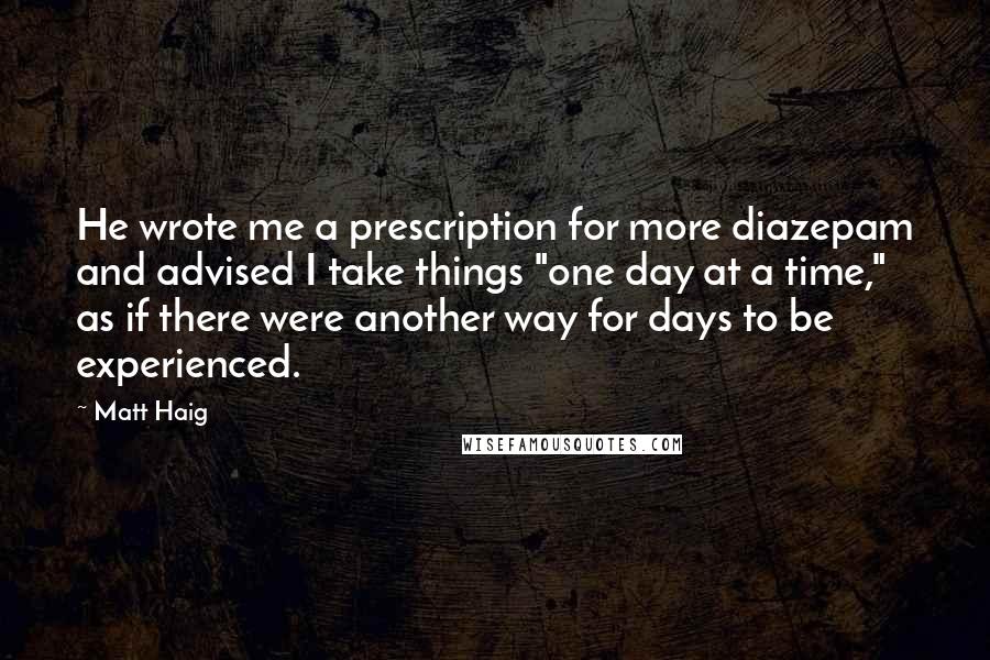 Matt Haig Quotes: He wrote me a prescription for more diazepam and advised I take things "one day at a time," as if there were another way for days to be experienced.