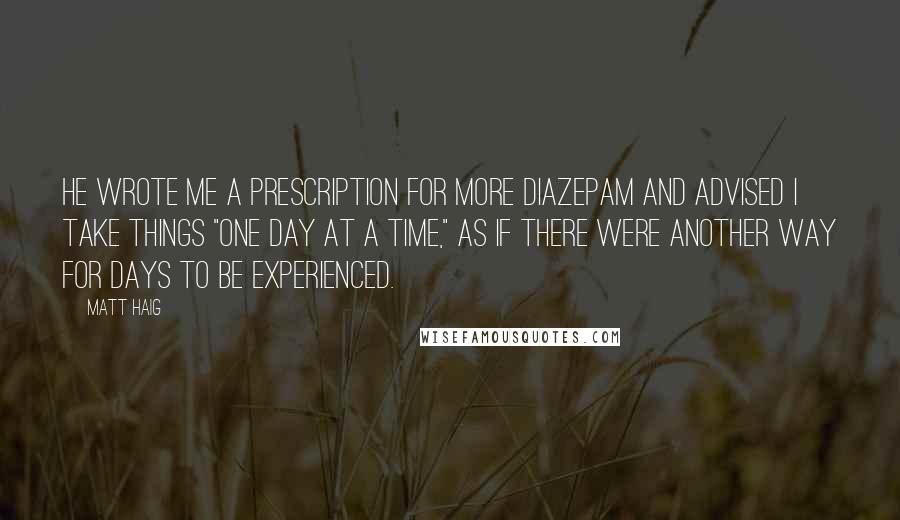 Matt Haig Quotes: He wrote me a prescription for more diazepam and advised I take things "one day at a time," as if there were another way for days to be experienced.