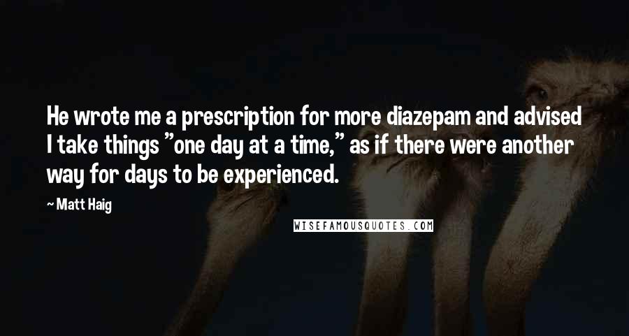 Matt Haig Quotes: He wrote me a prescription for more diazepam and advised I take things "one day at a time," as if there were another way for days to be experienced.