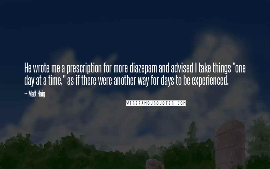 Matt Haig Quotes: He wrote me a prescription for more diazepam and advised I take things "one day at a time," as if there were another way for days to be experienced.